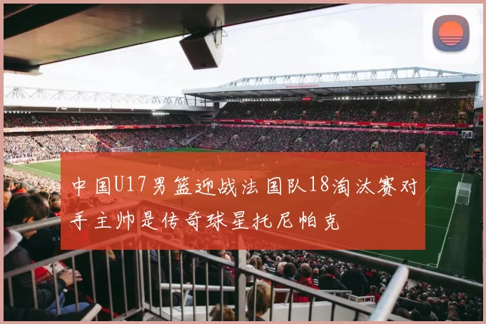 中国U17男篮迎战法国队18淘汰赛对手主帅是传奇球星托尼帕克
