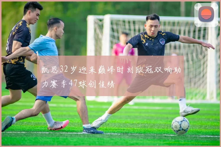 凯恩32岁迎来巅峰时刻欧冠双响助力赛季47球创佳绩
