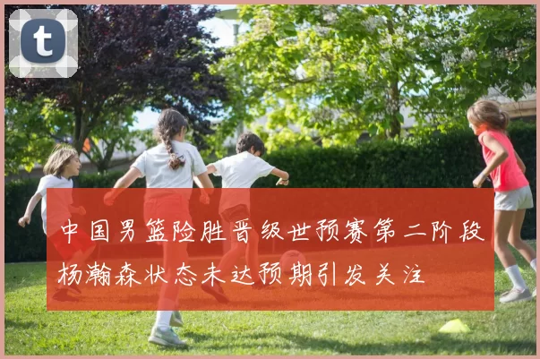 中国男篮险胜晋级世预赛第二阶段杨瀚森状态未达预期引发关注