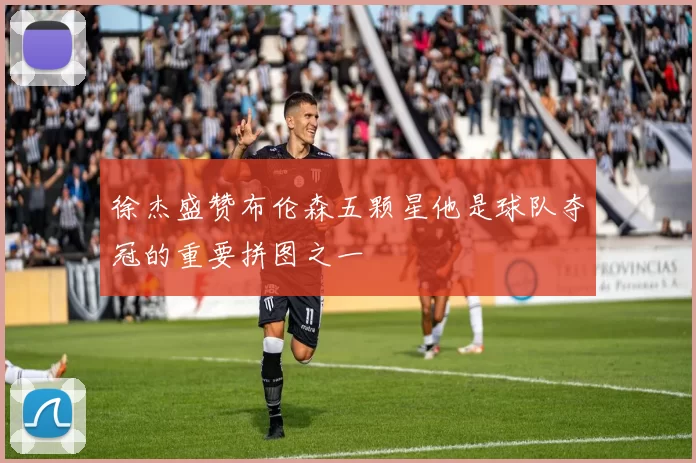 徐杰盛赞布伦森五颗星他是球队夺冠的重要拼图之一