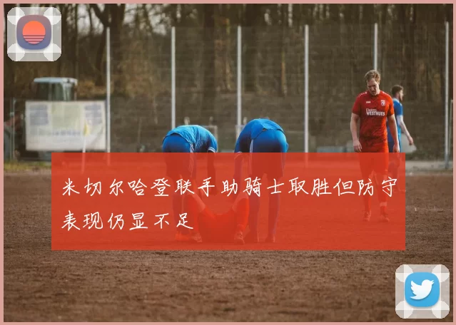 米切尔哈登联手助骑士取胜但防守表现仍显不足