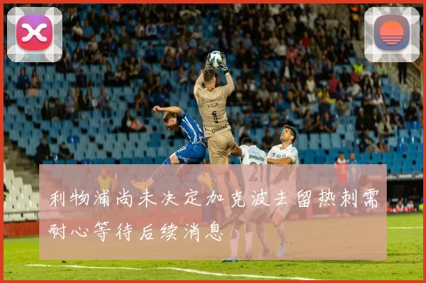 利物浦尚未决定加克波去留热刺需耐心等待后续消息