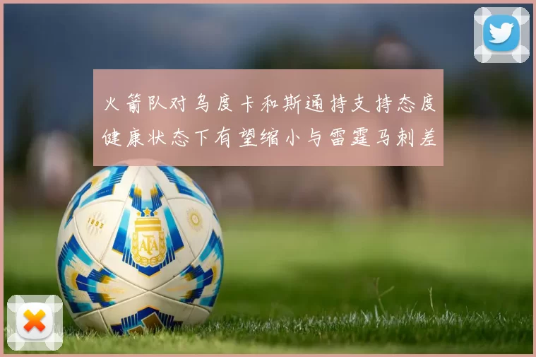 火箭队对乌度卡和斯通持支持态度健康状态下有望缩小与雷霆马刺差距