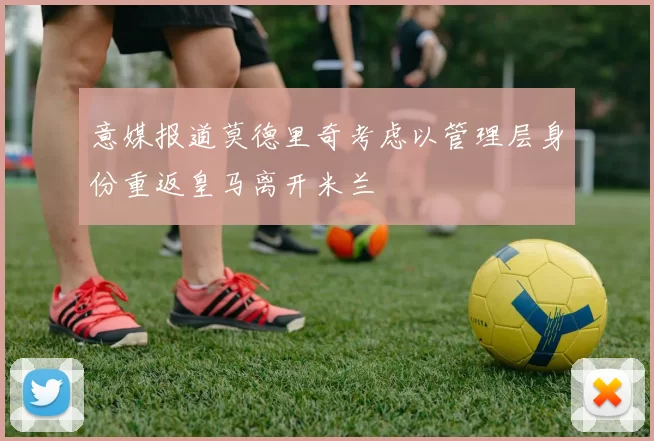 意媒报道莫德里奇考虑以管理层身份重返皇马离开米兰