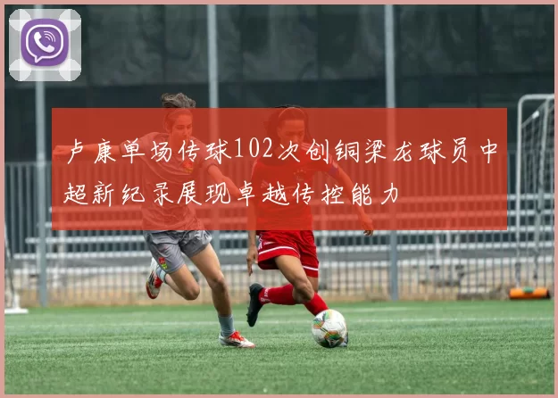 卢康单场传球102次创铜梁龙球员中超新纪录展现卓越传控能力
