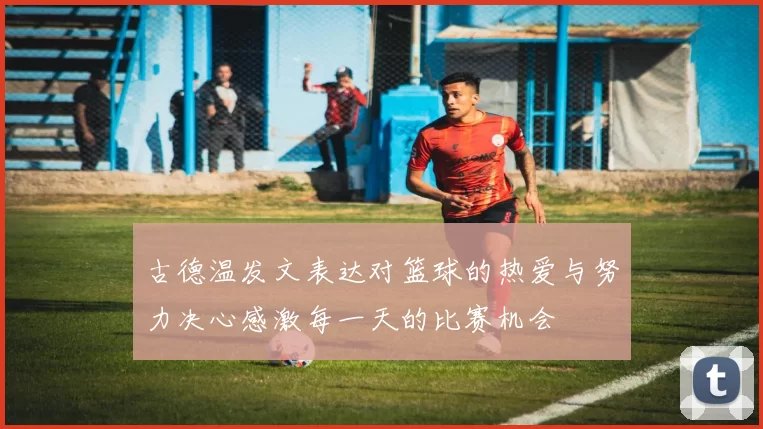 古德温发文表达对篮球的热爱与努力决心感激每一天的比赛机会