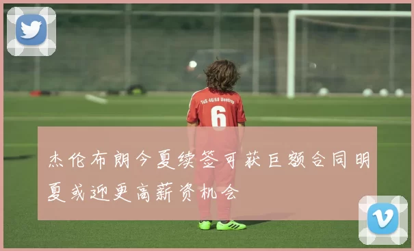 杰伦布朗今夏续签可获巨额合同明夏或迎更高薪资机会
