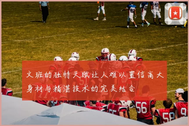 文班的独特天赋让人难以置信高大身材与精湛技术的完美结合