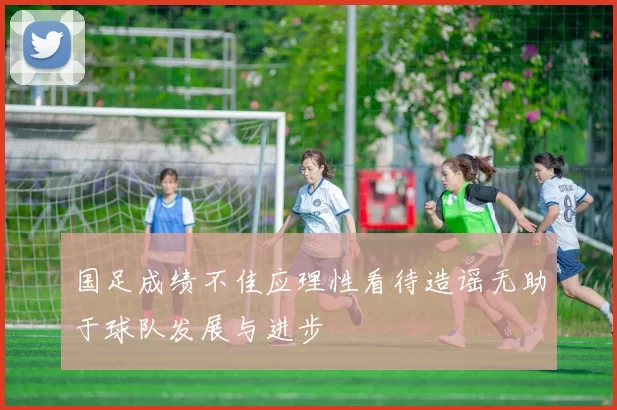 国足成绩不佳应理性看待造谣无助于球队发展与进步