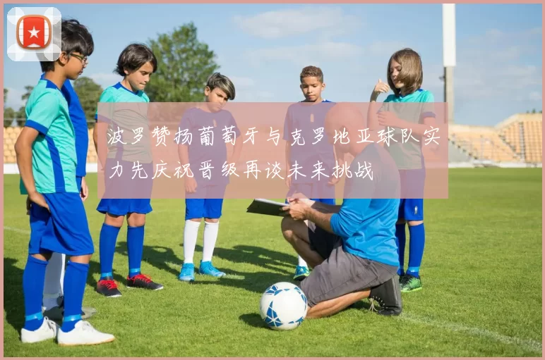 波罗赞扬葡萄牙与克罗地亚球队实力先庆祝晋级再谈未来挑战