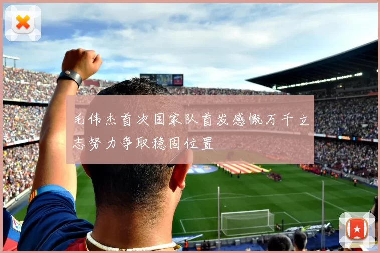 毛伟杰首次国家队首发感慨万千立志努力争取稳固位置