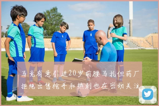 马竞有意引进20岁前腰马扎但药厂拒绝出售枪手和热刺也在密切关注