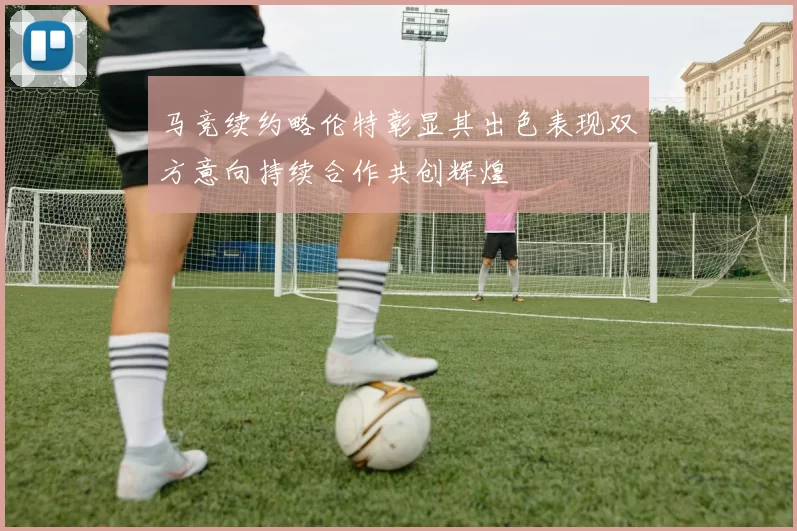 马竞续约略伦特彰显其出色表现双方意向持续合作共创辉煌