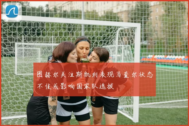 图赫尔关注斯凯利表现马奎尔状态不佳或影响国家队选拔
