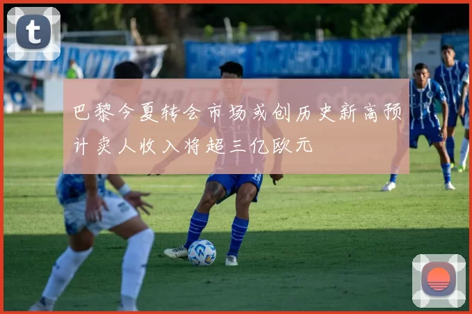 巴黎今夏转会市场或创历史新高预计卖人收入将超三亿欧元