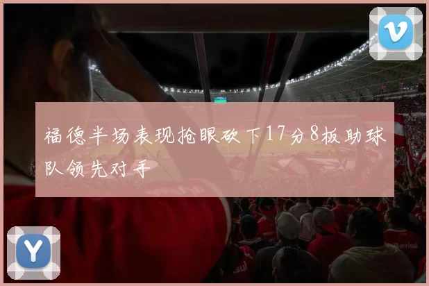 福德半场表现抢眼砍下17分8板助球队领先对手