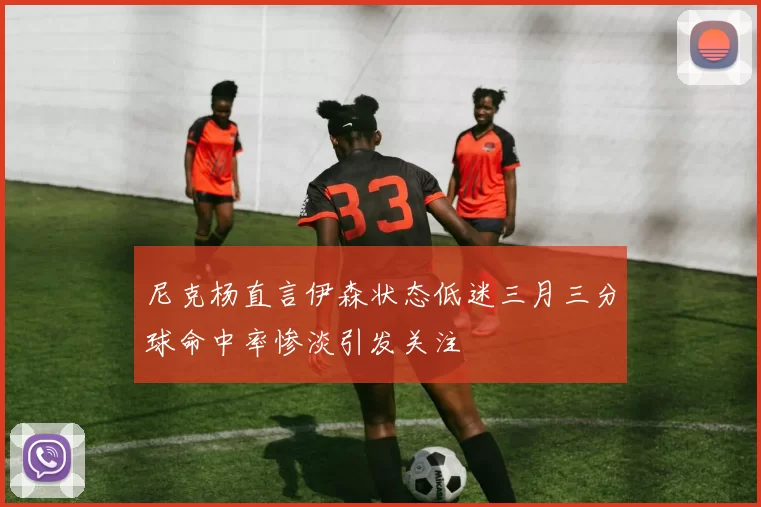 尼克杨直言伊森状态低迷三月三分球命中率惨淡引发关注