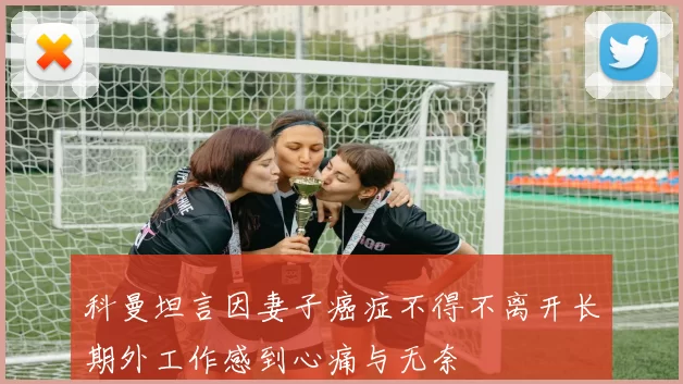 科曼坦言因妻子癌症不得不离开长期外工作感到心痛与无奈