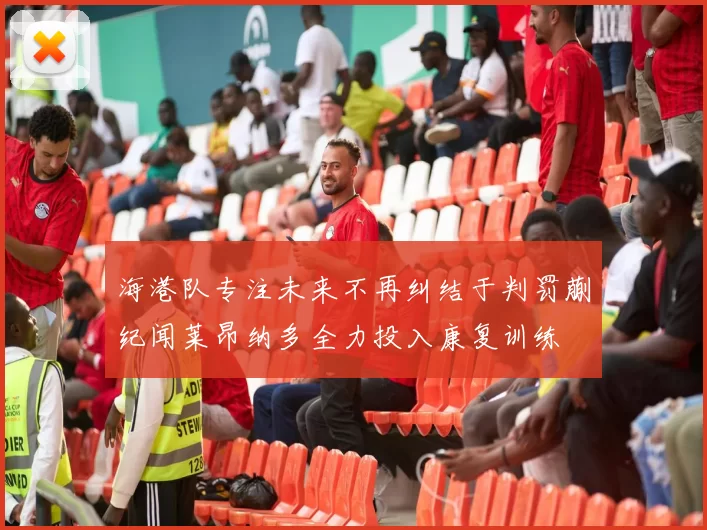 海港队专注未来不再纠结于判罚蒯纪闻莱昂纳多全力投入康复训练