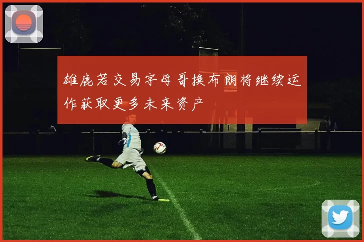 雄鹿若交易字母哥换布朗将继续运作获取更多未来资产