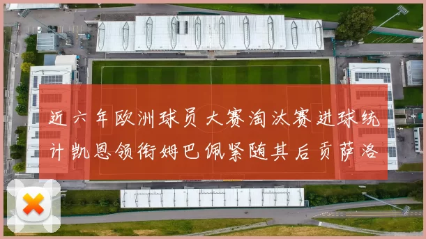 近六年欧洲球员大赛淘汰赛进球统计凯恩领衔姆巴佩紧随其后贡萨洛表现不俗