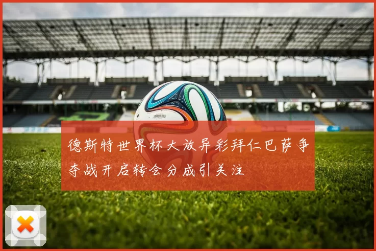 德斯特世界杯大放异彩拜仁巴萨争夺战开启转会分成引关注