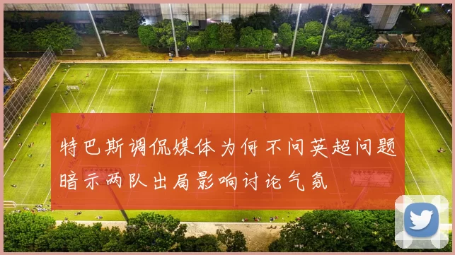 特巴斯调侃媒体为何不问英超问题暗示两队出局影响讨论气氛