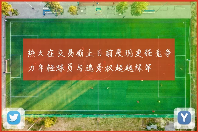 热火在交易截止日前展现更强竞争力年轻球员与选秀权超越绿军