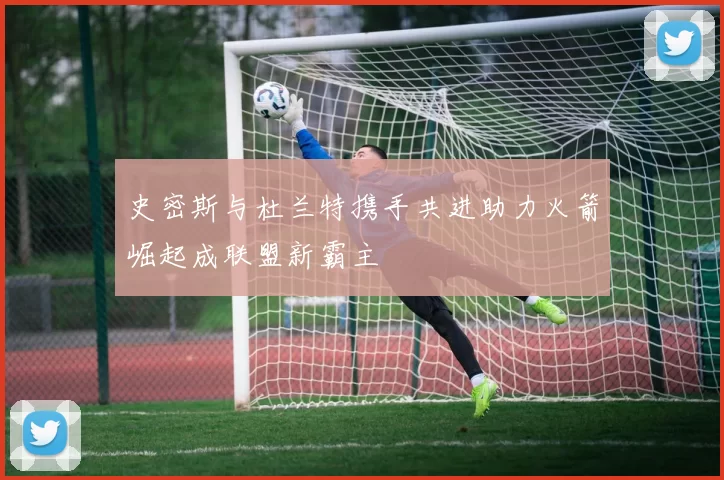 史密斯与杜兰特携手共进助力火箭崛起成联盟新霸主