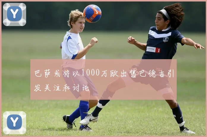 巴萨或将以1000万欧出售巴德吉引发关注和讨论