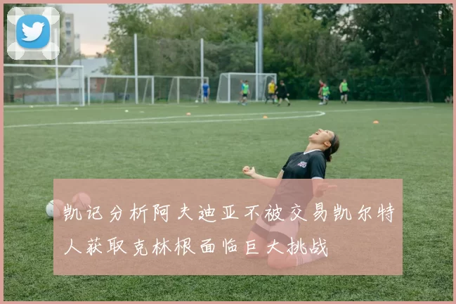 凯记分析阿夫迪亚不被交易凯尔特人获取克林根面临巨大挑战