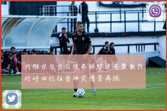 内维尔与昔日埃弗顿球迷重聚激烈对峙回忆往昔冲突情景再现