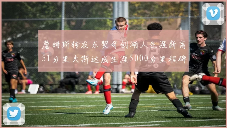 詹姆斯转发东契奇创湖人生涯新高51分里夫斯达成生涯5000分里程碑