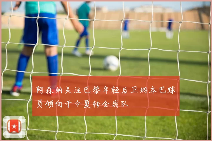 阿森纳关注巴黎年轻后卫姆本巴球员倾向于今夏转会离队