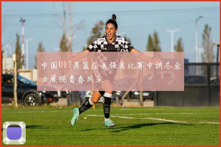 中国U17男篮在高强度比赛中拼尽全力展现青春风采
